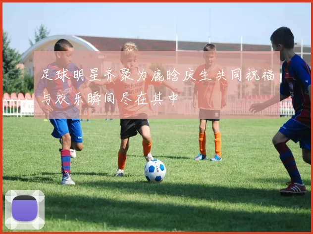 足球明星齐聚为鹿晗庆生共同祝福与欢乐瞬间尽在其中