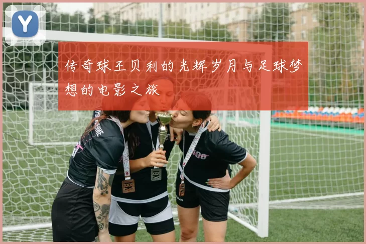 传奇球王贝利的光辉岁月与足球梦想的电影之旅