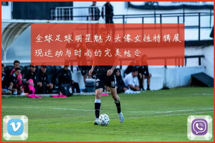 全球足球明星魅力头像女性特辑展现运动与时尚的完美结合