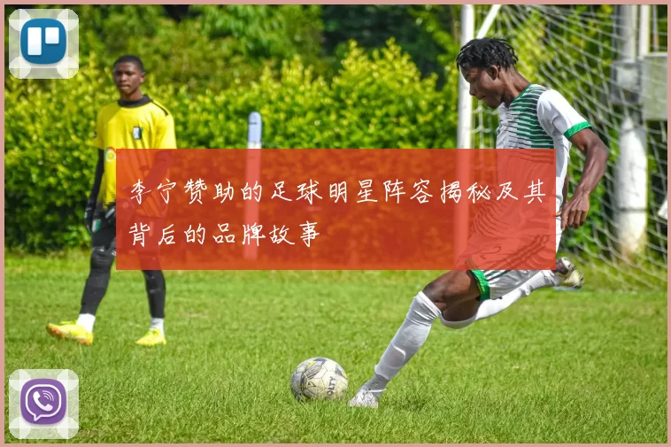 李宁赞助的足球明星阵容揭秘及其背后的品牌故事