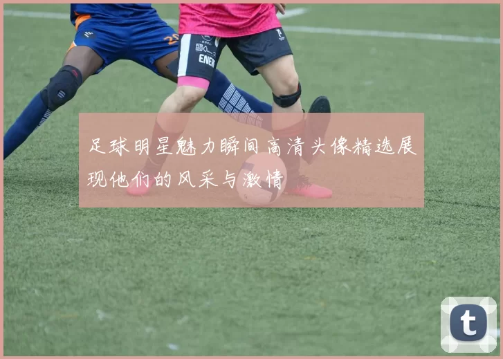 足球明星魅力瞬间高清头像精选展现他们的风采与激情