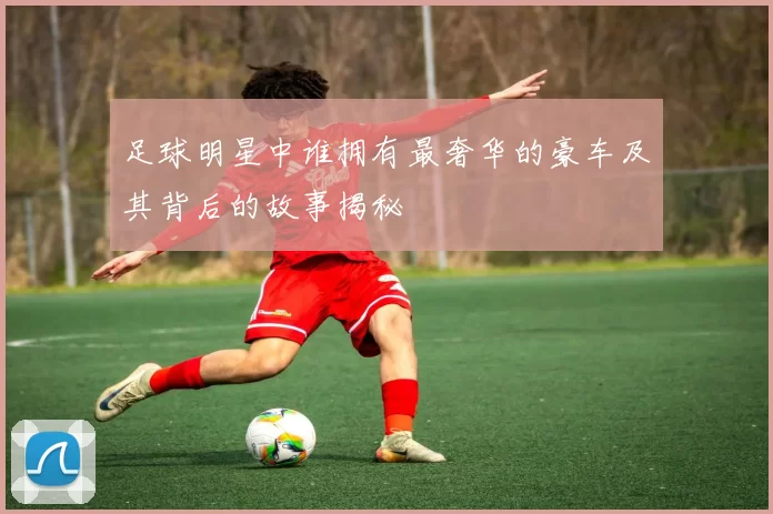 足球明星中谁拥有最奢华的豪车及其背后的故事揭秘
