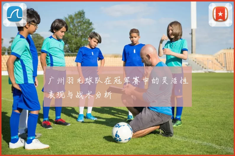 广州羽毛球队在冠军赛中的灵活性表现与战术分析