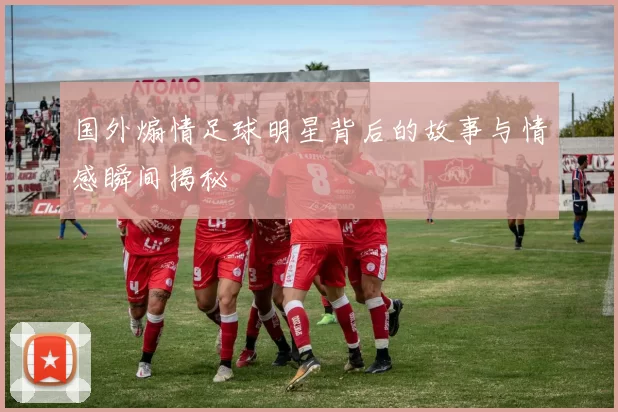 国外煽情足球明星背后的故事与情感瞬间揭秘