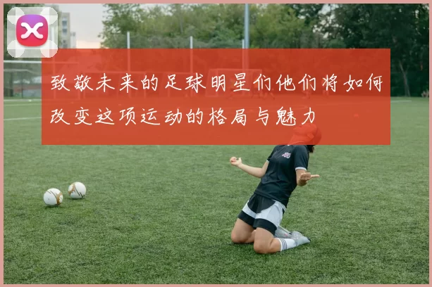 致敬未来的足球明星们他们将如何改变这项运动的格局与魅力