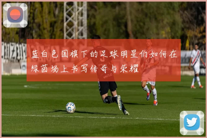 蓝白色国旗下的足球明星们如何在绿茵场上书写传奇与荣耀