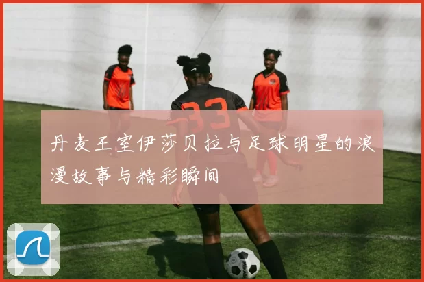 丹麦王室伊莎贝拉与足球明星的浪漫故事与精彩瞬间