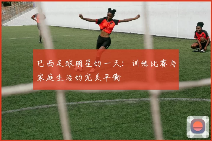 巴西足球明星的一天：训练比赛与家庭生活的完美平衡