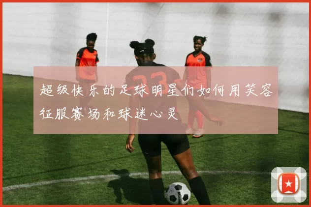 超级快乐的足球明星们如何用笑容征服赛场和球迷心灵