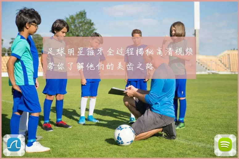 足球明星箍牙全过程揭秘高清视频带你了解他们的美齿之路