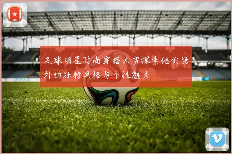 足球明星时尚穿搭大赏探索他们场外的独特风格与个性魅力