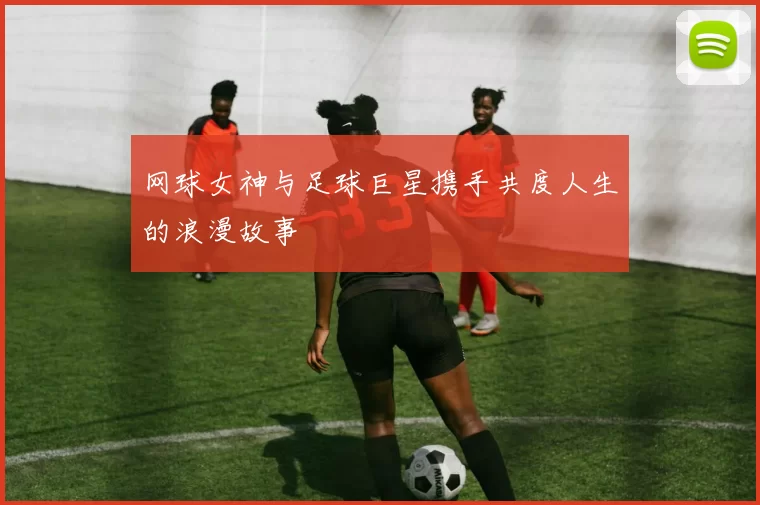 网球女神与足球巨星携手共度人生的浪漫故事