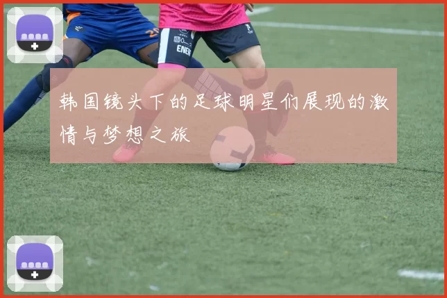 韩国镜头下的足球明星们展现的激情与梦想之旅