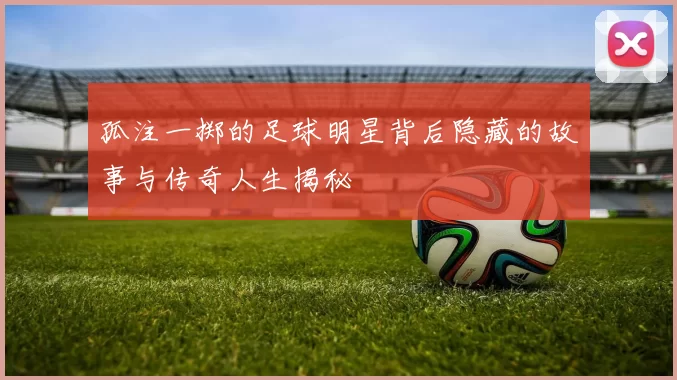 孤注一掷的足球明星背后隐藏的故事与传奇人生揭秘