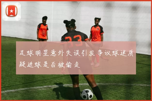 足球明星意外失误引发争议球迷质疑进球是否被偷走