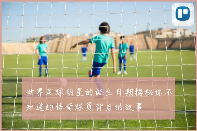 世界足球明星的诞生日期揭秘你不知道的传奇球员背后的故事