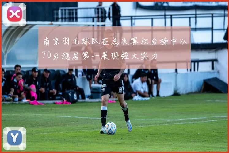 南京羽毛球队在总决赛积分榜中以70分稳居第一展现强大实力