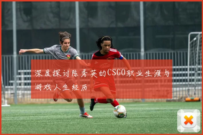深度探讨陈秀英的CSGO职业生涯与游戏人生经历