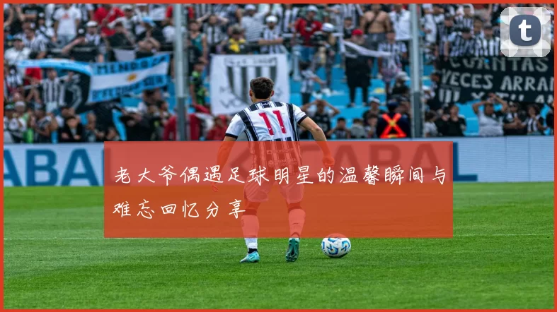 老大爷偶遇足球明星的温馨瞬间与难忘回忆分享