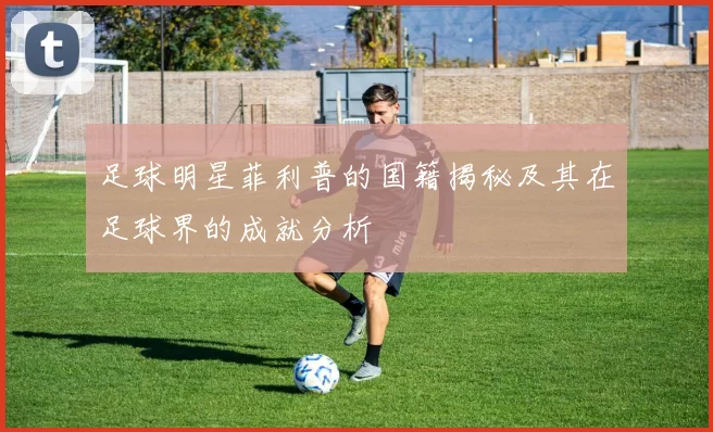 足球明星菲利普的国籍揭秘及其在足球界的成就分析