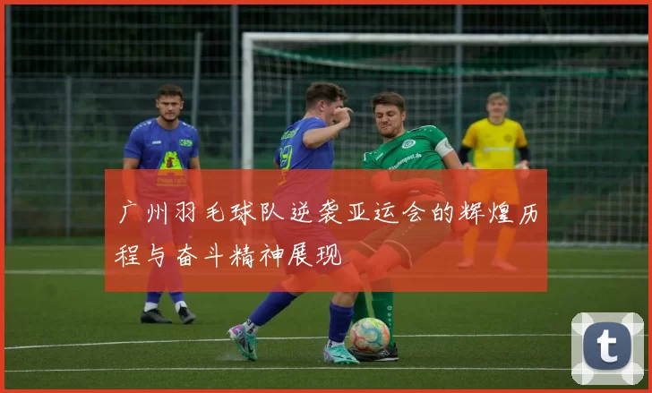 广州羽毛球队逆袭亚运会的辉煌历程与奋斗精神展现