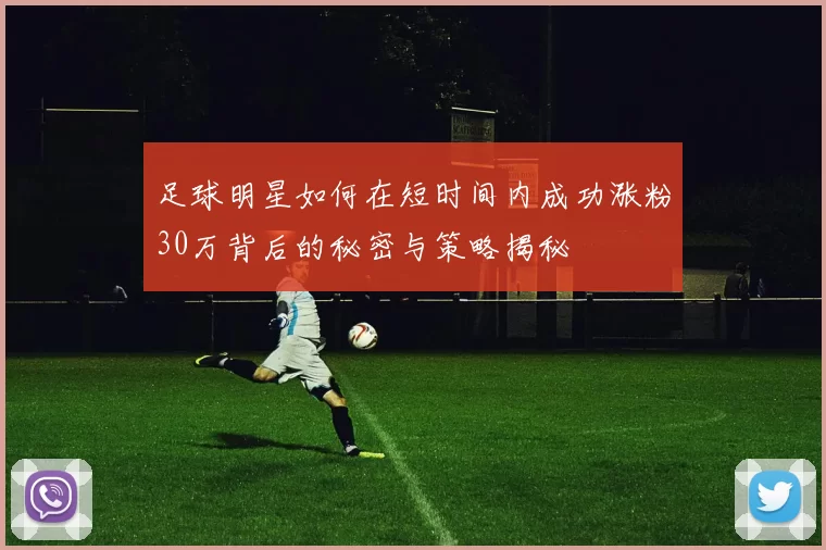 足球明星如何在短时间内成功涨粉30万背后的秘密与策略揭秘