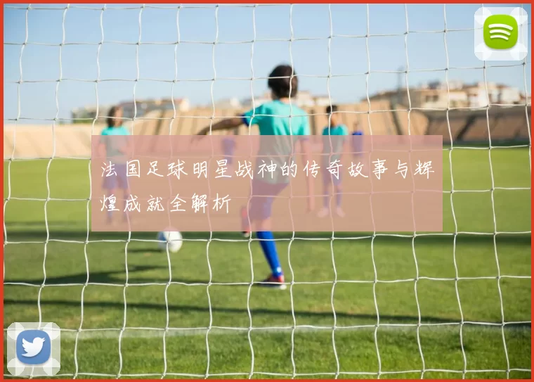 法国足球明星战神的传奇故事与辉煌成就全解析