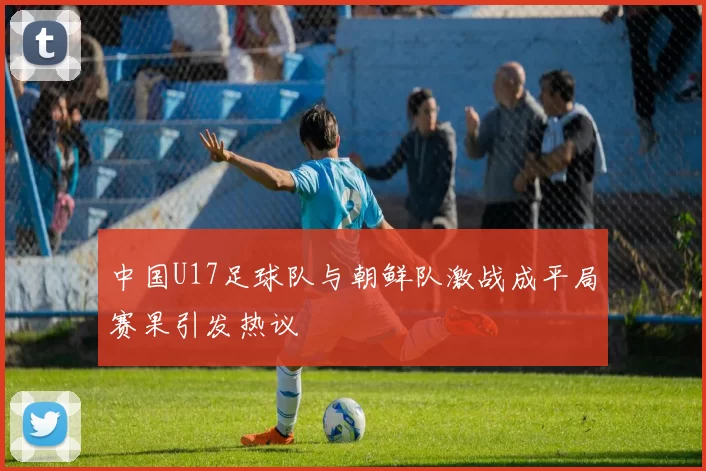 中国U17足球队与朝鲜队激战成平局赛果引发热议