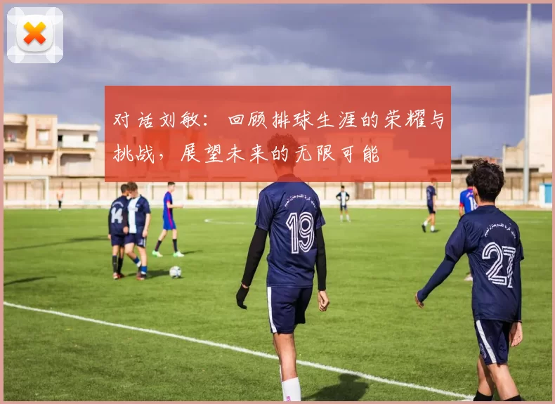 对话刘敏：回顾排球生涯的荣耀与挑战，展望未来的无限可能