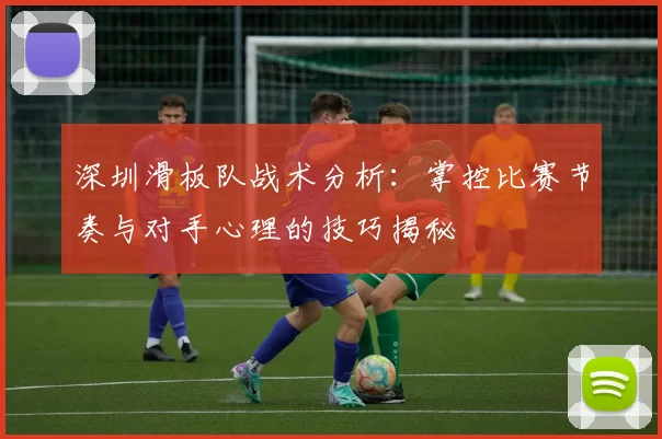 深圳滑板队战术分析：掌控比赛节奏与对手心理的技巧揭秘