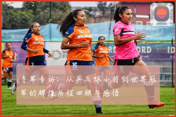 李军专访：从乒乓球小将到世界冠军的辉煌历程回顾与感悟