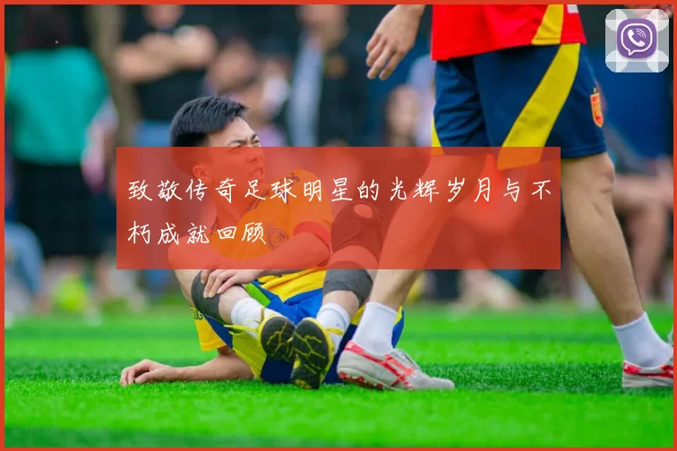 致敬传奇足球明星的光辉岁月与不朽成就回顾