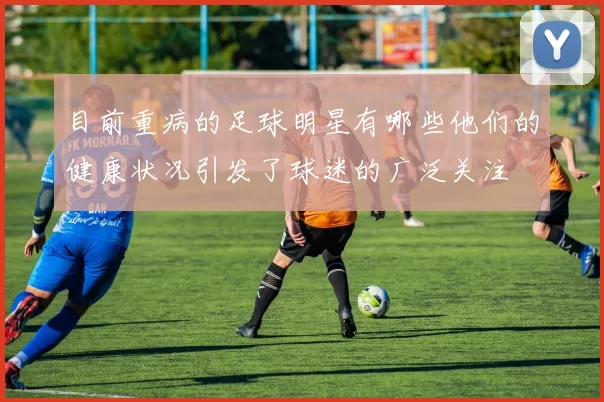 目前重病的足球明星有哪些他们的健康状况引发了球迷的广泛关注