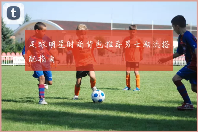 足球明星时尚背包推荐男士潮流搭配指南
