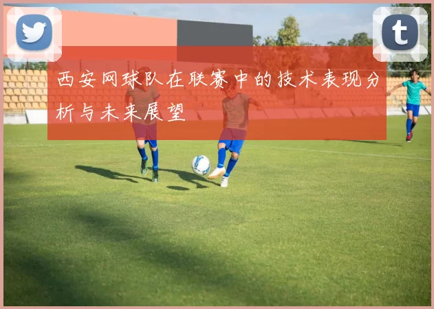 西安网球队在联赛中的技术表现分析与未来展望