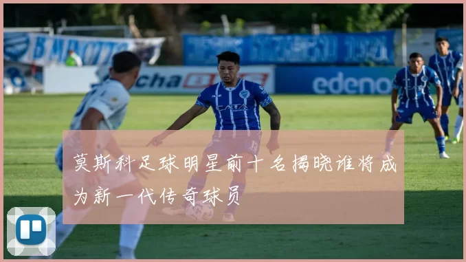 莫斯科足球明星前十名揭晓谁将成为新一代传奇球员