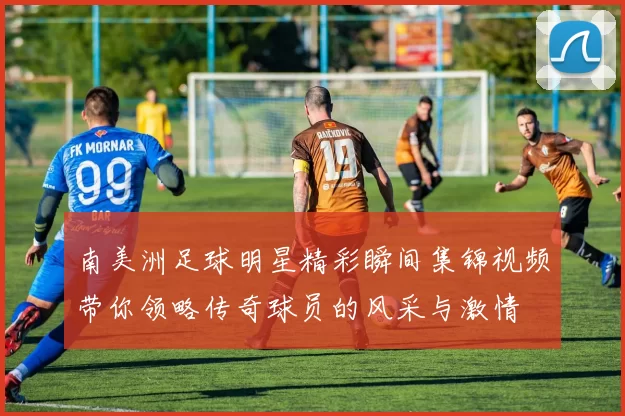 南美洲足球明星精彩瞬间集锦视频带你领略传奇球员的风采与激情