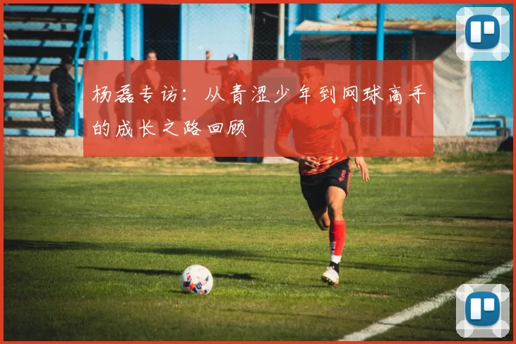 杨磊专访：从青涩少年到网球高手的成长之路回顾
