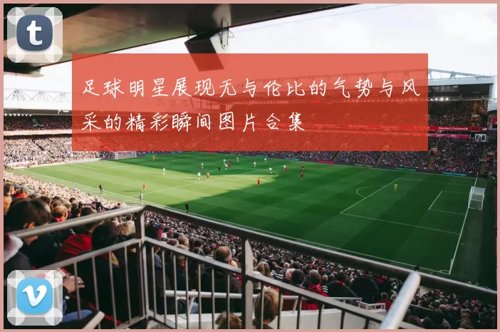 足球明星展现无与伦比的气势与风采的精彩瞬间图片合集