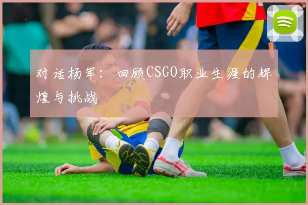 对话杨军：回顾CSGO职业生涯的辉煌与挑战