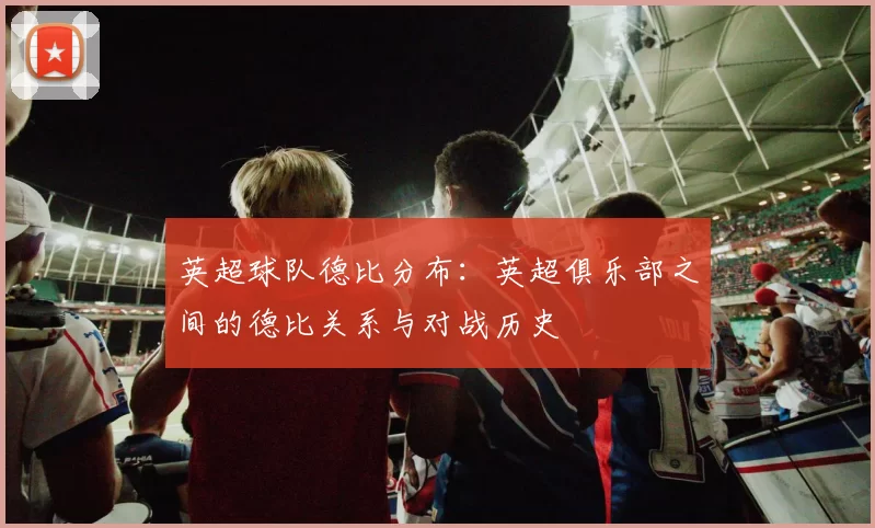 英超球队德比分布：英超俱乐部之间的德比关系与对战历史