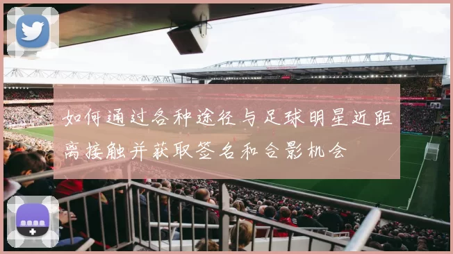 如何通过各种途径与足球明星近距离接触并获取签名和合影机会