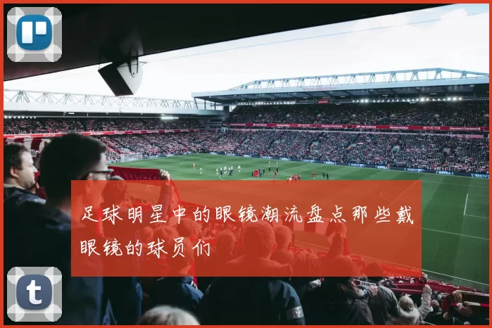 足球明星中的眼镜潮流盘点那些戴眼镜的球员们