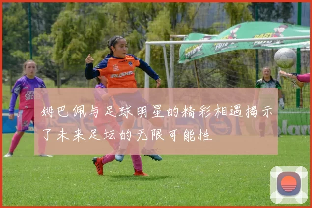 姆巴佩与足球明星的精彩相遇揭示了未来足坛的无限可能性