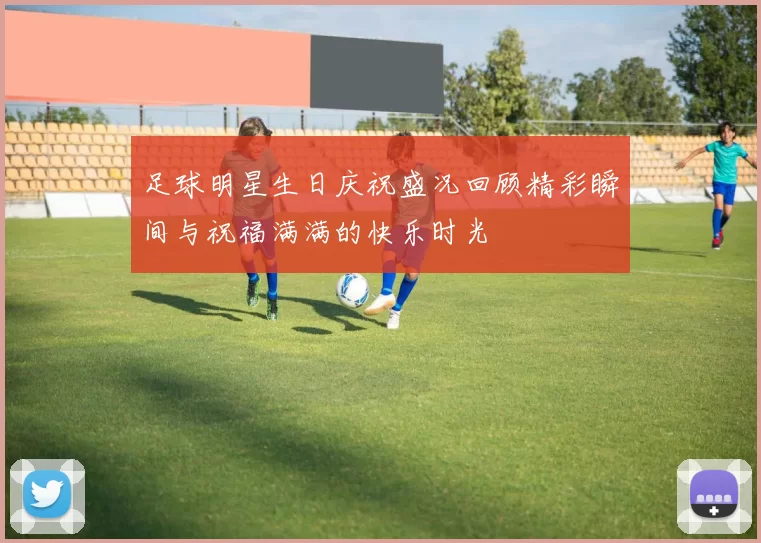 足球明星生日庆祝盛况回顾精彩瞬间与祝福满满的快乐时光