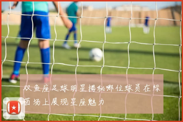 双鱼座足球明星揭秘哪位球员在绿茵场上展现星座魅力