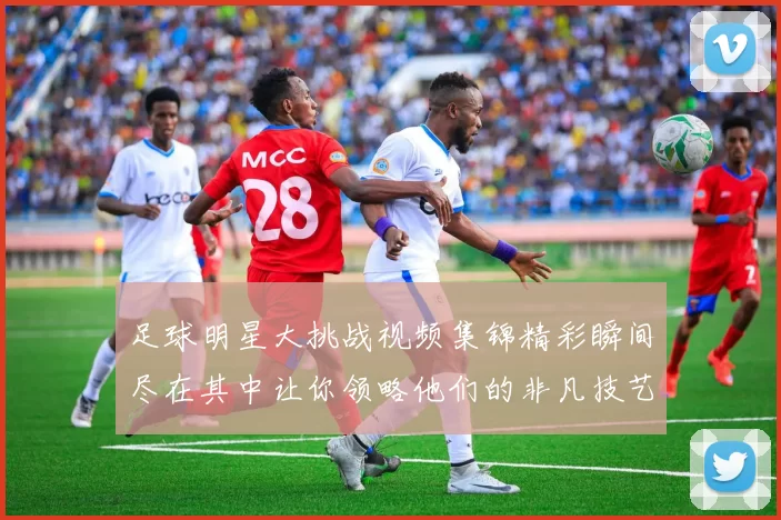 足球明星大挑战视频集锦精彩瞬间尽在其中让你领略他们的非凡技艺与幽默风采