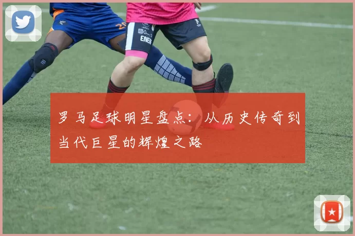 罗马足球明星盘点：从历史传奇到当代巨星的辉煌之路
