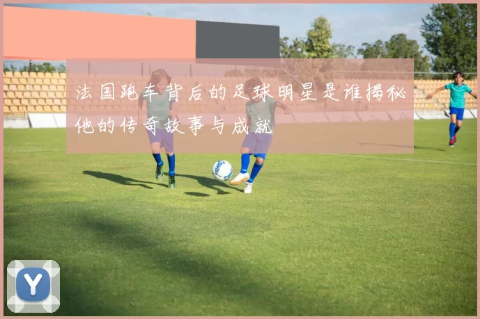 法国跑车背后的足球明星是谁揭秘他的传奇故事与成就