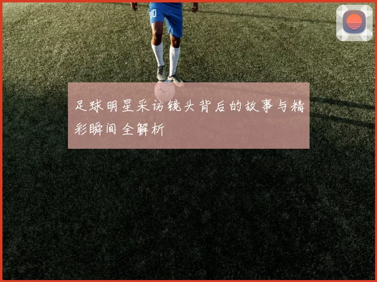 足球明星采访镜头背后的故事与精彩瞬间全解析
